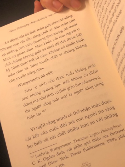 “Sống như một chú mèo có nghĩa là không muốn gì ngoài cuộc sống bạn đang sống.” 
                                     🐈🐈🐈
                                          ***
Chọn cho mình cuốn sách này cho đầu năm mới có lẽ là một sự lựa chọn đúng đắn. 
Vì là sách triết học nên nhiều trích dẫn của các triết gia từ nhiều thời đại khác nhau còn khá là mơ hồ. Nhưng chính vì cái mơ hồ đấy, lại khơi gợi người đọc muốn tìm hiểu sâu hơn và hơn nữa…
Ở cuốn sách này, bài học rút ra qua hình ảnh loài mèo mà tác giả mượn để nói về loài người và những “ảo tưởng sống”,  rất đáng suy ngẫm. 
***
Loài mèo không cần triết học. Tuân theo bản chất tự nhiên của mình, chúng hài lòng với những gì cuộc sống đem lại. 
Wittgenstein đã viết: 
“Nếu sự vĩnh cửu được hiểu không phải như những quãng tạm thời không có điểm dừng mà như tính vô thời gian, thì người sống mãi mãi là người sống trong hiện tại.”
Vì vậy, cuộc sống tốt đẹp không phải là cuộc sống mà bạn có thể từng, muốn hoặc chưa thể chạy theo, mà chính là cuộc sống bạn đang có, trong đó bạn được viên mãn, được sống cho chính mình, sống với bản chất mà mình được bạn tặng. 
Bạn sẽ không tìm thấy hạnh phúc bằng cách đuổi theo nó. Thay vào đó, hãy làm những gì bạn cho là thú vị nhất và bạn sẽ thấy hạnh phúc khi không biết hạnh phúc là gì. 
Bởi, “ý nghĩa của cuộc đời là một cái chạm, một mùi hương, đến một cách tình cờ và biến mất trước khi chúng ta kịp hay biết.”
—————————
Điểm trừ: lỗi dịch khá nhiều, đọc nhiều lúc hơi hoang mang 😅😅😅