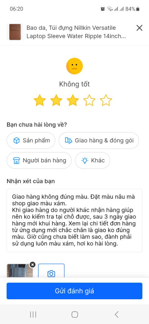 Giao hàng không đúng màu. Đặt màu nâu mà shop giao màu xám. 
Khi giao hàng do người khác nhận hàng giúp nên ko kiểm tra tại chỗ được, sau 3 ngày giao hàng mới khui hàng. Xem lại chi tiết đơn hàng từ ứng dụng mới chắc chắn là giao ko đúng màu. Giờ cũng chưa biết làm sao, đành phải sử dụng luôn màu xám, hơi ko hài lòng.