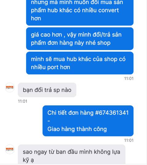 - Tôi đã nhận sản phẩm , chưa kiểm tra nhưng thất vọng vì thái độ giao tiếp của nhân viên . 1 sao này cho thái độ của nhân viên của shop 
 + Tôi mua sản phẩm , có ý định thay thế nâng cấp mua sản phẩm khác của shop thì nhân viên chat hỏi  rất khó chịu với ý chất vấn và chê bai : 
   " sao ngay từ ban đầu mình không lựa kỹ ạ. " 
   - Tôi không hiểu tại sao tôi trả hàng chưa khui, mua 1 sản phẩm khác giá cao hơn gần gấp đôi vì hỗ trợ nhiều chức năng hơn thì lại bị 1 nhân viên của shop bợp thẳng 1 câu vào mặt như thế. 
Mua hàng e-commerce bao nhiêu lâu chưa bao giờ gặp 1 trường hợp như vầy, trong khi Nova Computer cũng là 1 công ty có tiếng trên sàn 
Đề nghị công ty xem xét lại cách huấn luyện nhân viên khi giao tiếp với khách hàng , cám ơn 
2 đơn đã mua tôi sẽ đưa cho người khác và mua lại đơn hàng định mua ở 1 shop khác vậy