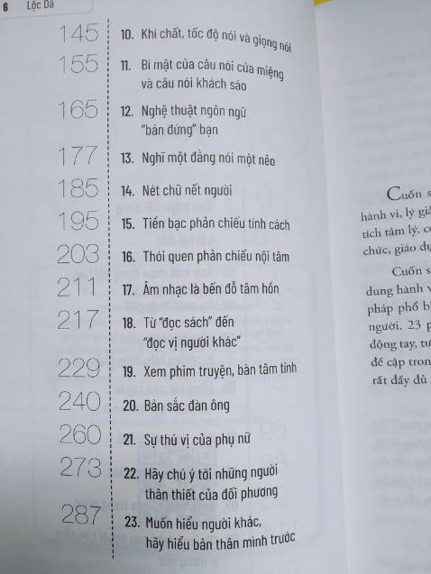 Tác giả đưa ra phán đoán về người đối diện thông qua phân tích các biểu hiện, hành vi. Một số mình thấy khá ổn, tuy nhiên một số chỉ nên tham khảo, vd: coi chữ viết đoán tính cách!?
Lưu ý là tác giả phân tích trên từng hành vi riêng biệt, vì vậy việc phán đoán có thể sẽ không chính xác trên thực tế nếu chỉ dùng một chi tiết này, chúng ta nên kết hợp nhiều yếu tố khác nhau để đưa ra nhận định về người khác.
Thực tế chắc không đơn giản như sách nhưng mình nghĩ các nội dung được nêu ra cũng gợi ý cho mình biết nên để ý thêm điều gì trong mối quan hệ với người khác chứ không chỉ là lời nói thông thường.
Các ví dụ đôi khi cũng hơi chưng hửng, giống kiểu sách "hạt giống tâm hồn" nhưng nếu không quá khó tính thì mình nghĩ ko thành vấn đề.
Ngoài lề, cuốn này ghi tác giả là Lộc Dã, nhưng nội dung kha khá giống cuốn "Nhìn mặt là bắt hình dong" (cùng dịch giả, tác giả Văn Hàn). Mình mua cả 2 cuốn và xem sơ qua thì thấy cùng bố cục, có những đoạn giống nhau y đúc!? Không biết cùng tác giả hay không? Nếu vậy sao không để cùng tên? Nói chung là hơi khó hiểu. Các bạn quan tâm thì nên mua trước 1 cuốn, thích thì mua cuốn còn lại cũng ko muộn.