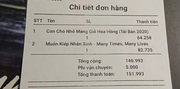 Giao hàng nhanh (1 ngày) nhưng hoá đơn làm rất kỳ. Voucher mình có là từ tiki và zalopay. Nhưng fahasha lại trừ vào tiền sách như thể sách được giảm giá vậy.
Quyển muôn kiếp nhân sinh viết về câu chuyện luân hồi về các thời đại trước. Chúng ta sẽ đứng giữa bờ vực tin và không tin nhưng có nhiều điều rất đáng giá. Nó không phải thể loại phổ biến nhưng khá nhiều người đã yêu thích sau khi đọc.
Quyển của bác Nguyễn Nhật Ánh được bạn mình review khá hay. Chứ mình mua để tặng nên ko rõ