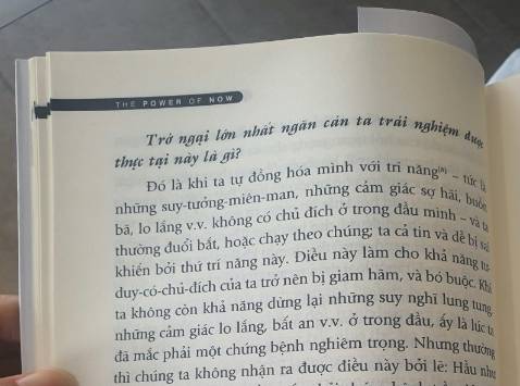 Sức Mạnh Của Hiện Tại là cuốn sách cứu rỗi hàng triệu tâm hồn

Tại sao suy nghĩ trong tâm trí như đang xâm chiếm và giành dật quyền điều khiển với chúng ta? Tâm trí dường như luôn chiếm ưu thế, có cách nào để tôi dành lại quyền kiểm soát cho mình?
Câu trả lời là thoát khỏi sự đồng nhất với tâm trí.
Nếu là một người thực hành theo giáo lý đạo Phật, bạn sẽ nhanh chóng cảm nhận được những gì tác giả Eckhart Tolle đang diễn đạt chính là những điều mà Đức Phật ở xa xưa muốn chúng ta biết. Annie Ho