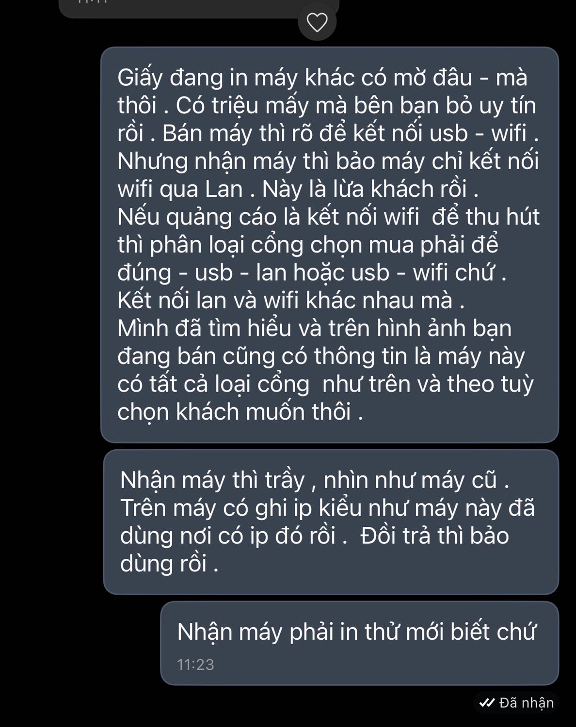 Nhận máy thì trầy , nhìn như máy cũ - in mờ . Đồi trả thì bảo dùng rồi .không trả dc . Giấy đang in máy khác có mờ đâu - mà thôi . 
Có triệu mấy mà bên bạn bỏ uy tín rồi . Bán máy thì rõ để kết nối usb - wifi . Nhưng nhận máy thì bảo máy chỉ kết nối wifi qua Lan . Này là *** khách rồi . 
Nếu quảng cáo là kết nối wifi  để thu hút thì phân loại cổng chọn mua phải để đúng - usb - lan hoặc usb - wifi chứ . Kết nối lan và wifi khác nhau mà .  
Mình đã tìm hiểu và trên hình ảnh bạn đang bán cũng có thông tin là máy này có tất cả loại cổng  như trên và theo tuỳ chọn khách muốn thôi .