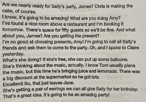 Are we nearly ready for Sally's party, James? Chris is making the cake, of course.

I know, it's going to be amazing! What are you doing Amy?

I've found a nice room above a restaurant and I'm booking it tomorrow. There's space for fifty guests so we'll be fine. And what about you, James? Are you getting the present?

I'm no good at choosing presents, Amy! I'm going to call all Sally's friends and ask them to come to the party. Oh, and I spoke to Claire yesterday.

What's she doing? If she's free, she can put up some balloons.

She's thinking about the music, actually. I know Tom usually plans the music, but this time he's bringing juice and lemonade. There was a big discount at the supermarket so he got lots.

Excellent! So, that just leaves Jane.

She's getting a pair of earrings we can all give Sally for her birthday. T That's a great idea. It's going to be an amazing party!