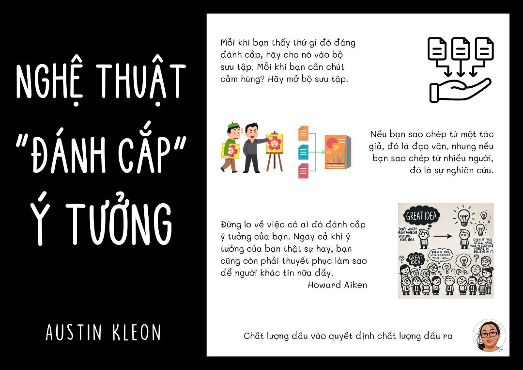 NGHỆ THUẬT “ĐÁNH CẮP” Ý TƯỞNG

Mới nghe qua tựa đề tự nhiên thấy shock ngang, đã “đánh cắp” rồi lại còn nghệ thuật ư? Tuy nhiên khi đọc nội dung rồi mới hiểu lý do, “đánh cắp” ở đây không phải là đạo nhái, mà là học hỏi, tham khảo từ các nguồn cảm hứng khác nhau, rồi tạo ra tác phẩm mang dấu ấn cá nhân của mình từ những ý tưởng đã “đánh cắp”

Để tạo ra được những tác phẩm có dấu ấn cá nhân, chúng ta phải sưu tầm đầu vào chất lượng, sưu tầm không phải là tích trữ, chúng ta chỉ thu thập những gì mình thật sự yêu thích. Mỗi khi thấy thứ gì đó đáng “đánh cắp”, hãy cho nó vào bộ sưu tập. Mỗi khi cân chút cảm hứng, chỉ cần mở bộ sưu tập ra là thấy cả một thế giới sáng tạo.

Việc ghi chép bằng tay, phác thảo ý tưởng trên giấy giúp chúng ta tăng cường khả năng sáng tạo. Đôi khi việc đơn giản như ghi lại ý tưởng ngẫu nhiên cũng có thể dẫn đến những ý tưởng độc đáo và có giá trị. ⇒ Phần này mình cần phải học hỏi, bình thường mình đi ra ngoài rất ngại mang theo giấy bút, chủ yếu mình note trên điện thoại, có lẽ đã đến lúc thay đổi.

Sáng tạo là một hành trình lâu dài, không phải sự bùng nổ ngắn hạn. Việc duy trì thói quen làm việc hàng ngày sẽ giúp chúng ta liên tục tiến bộ và nuôi dưỡng năng lượng sáng tạo.

Cuốn sách có lối viết rất gần gũi, dễ hiểu và dễ áp dụng, thích hợp cho mọi đối tượng muốn tìm kiếm cảm hứng sáng tạo, ai cũng có thể tìm thấy điều gì đó hữu ích để làm phong phú thêm hành trình của mình.

Ngọc Liên.