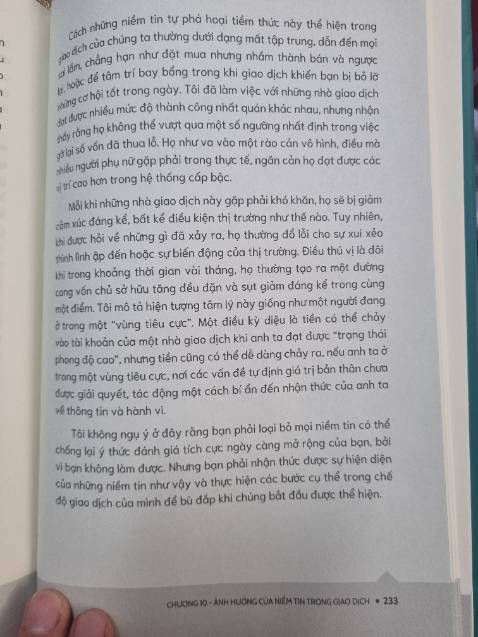Đây là cuốn sách lần đầu tiên tôi lật ra để đọc về tác giả là người như thế nào. Viết cái sách gì luyên thuyên, ví dụ thì cứ chung chung, không cụ thể và chả có gì liên quan đến trading. Tới phần kết ở chương 10 rồi, cũng như các chương trước kiểu đưa trading vào để cho có.
Đọc cuốn sách này tôi thấy ông này chuyên về tâm lý hơn, kiểu tư vấn cho mấy ông trader có tiền cần giải tỏa, chứ có trade trệt j đâu, sách mua đọc uổng tiền.
Lúc mới đem sách về, sách bán cho trader mà in màu xanh mẹt mẹt như xanh sàn với màu đỏ là thấy chán rồi. Mở trang cuối thấy mới in có 3k cuốn và chưa thấy tái bản thì thấy tui quá xui mới mua trúng cuốn này.
Tóm lại, sách tệ quá tệ.