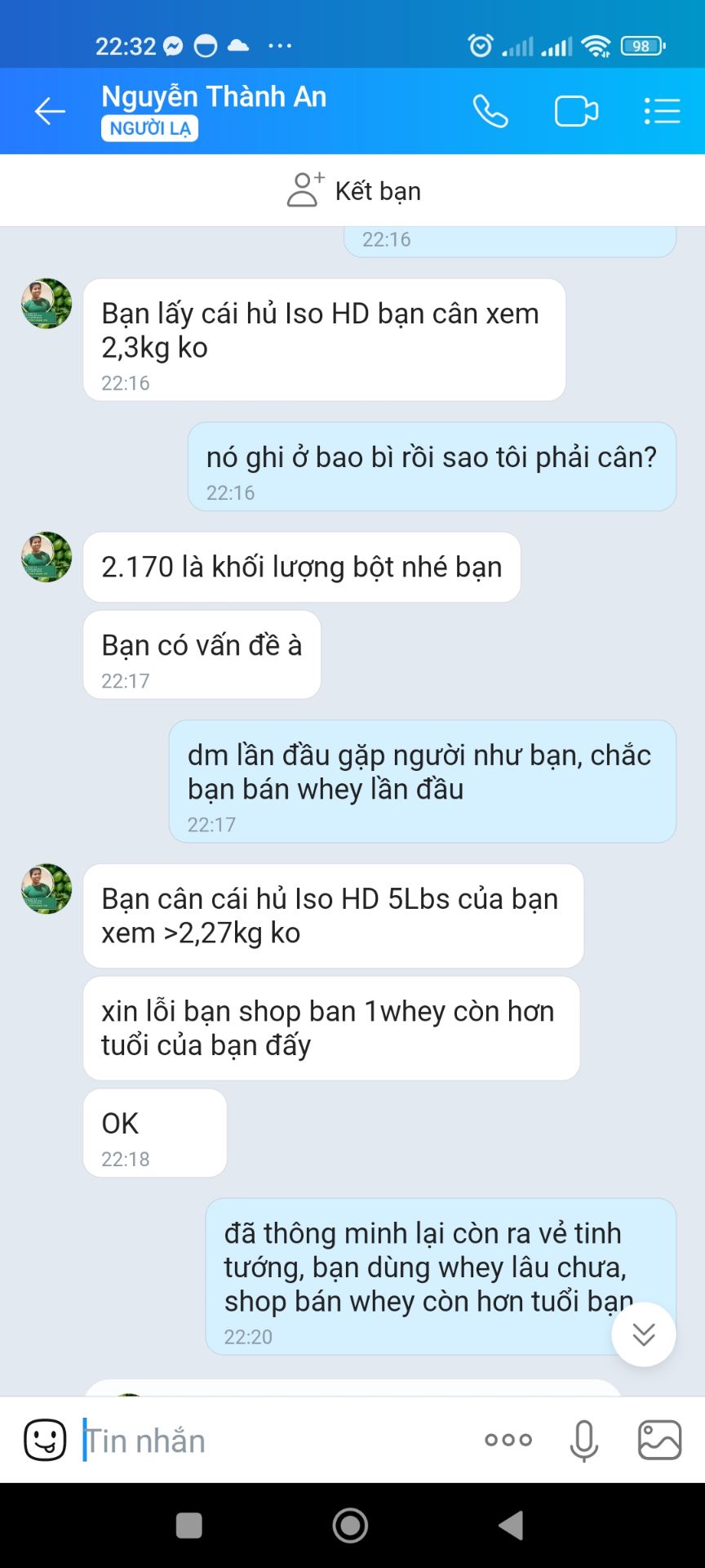 Tôi rất thất vọng về cách quảng cáo và làm việc của shop, trong khi quảng cáo là 2,3 kg 5lbs thì khối lượng thực tế là 2170g, 4,8 lbs. Hỏi shop thì shop bảo khối lượng 2170g là khối lượng bột, thêm cái hộp nhựa là 5lbs thôi. Nếu giải thích rõ ràng, nếu xin thì chắc cũng thông cảm, nhưng shop bật biển: Chắc bạn dùng whey chưa lâu, quy cách của công ty shop là thế! Tuổi bán whey của shop còn nhiều hơn bạn! Ở đâu ra kiểu thiếu tôn trọng khách hàng như vậy, shop biết tôi bao nhiêu tuổi ko? Mong a e cân nhắc khi mua hàng của shop này...